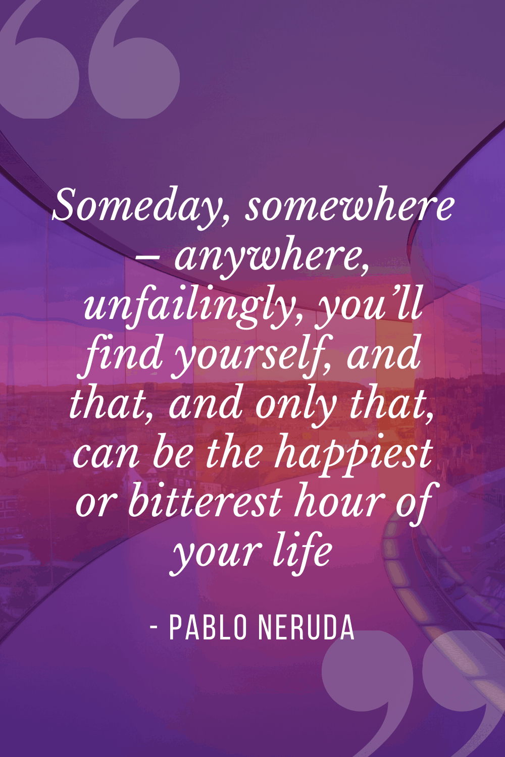 “Someday, somewhere – anywhere, unfailingly, you’ll find yourself, and that, and only that, can be the happiest or bitterest hour of your life”, Pablo Neruda